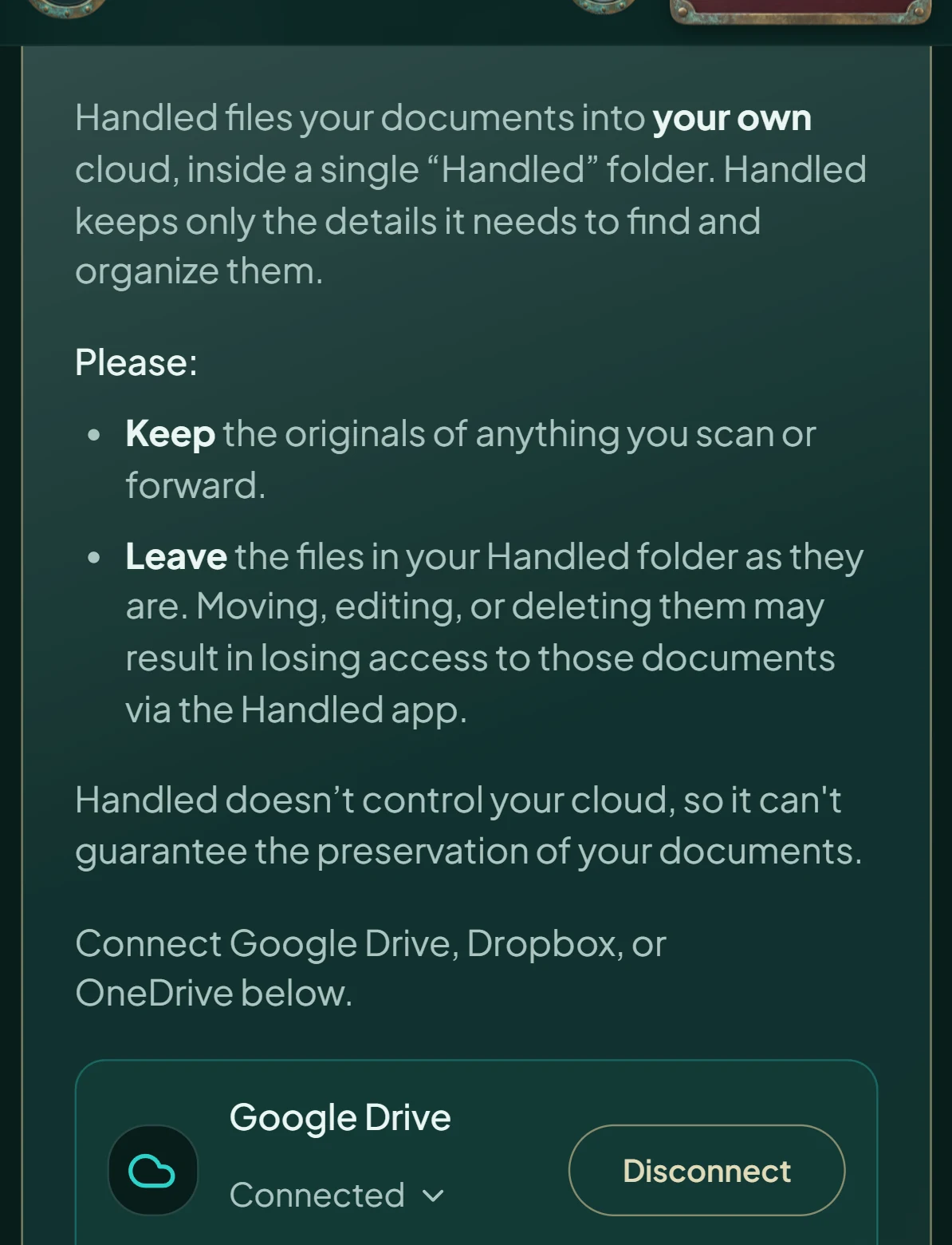 Handled's Cloud settings: Handled files your documents into your own cloud, inside a single Handled folder, and keeps only the details it needs. Please keep the originals, and leave the files in your Handled folder as they are. Handled doesn't control your cloud, so it can't guarantee the preservation of your documents. Google Drive, connected.