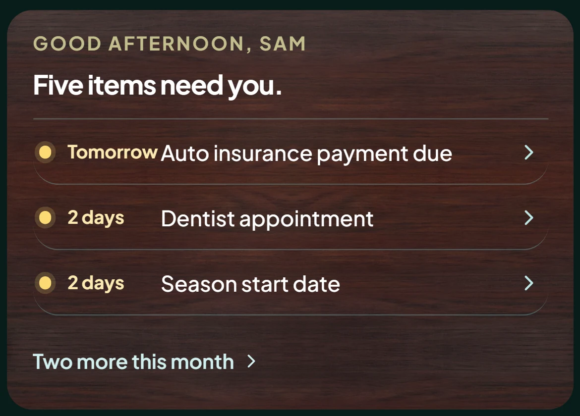 Home: Good afternoon, Sam. Five items need you. Tomorrow, auto insurance payment due. 2 days, dentist appointment. 2 days, season start date. Two more this month.